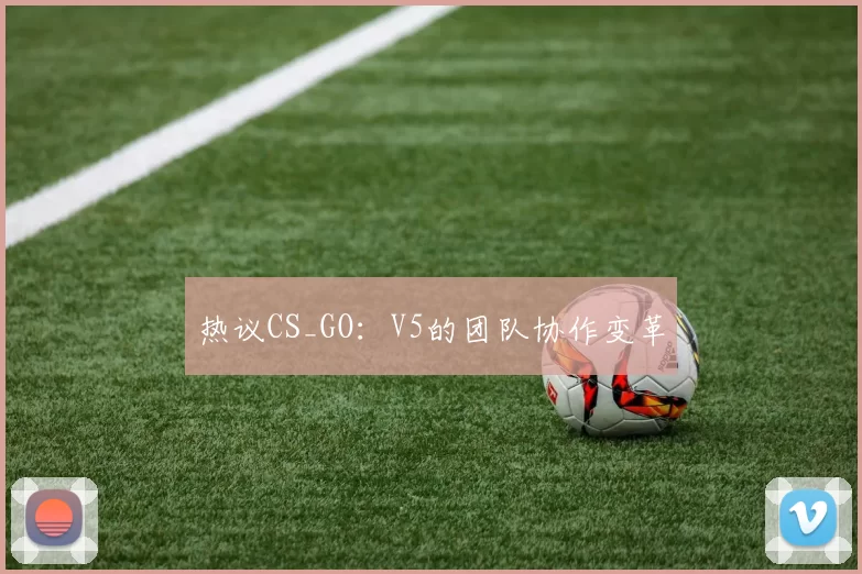 热议CS_GO：V5的团队协作变革
