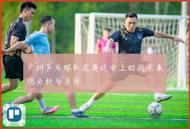 广州乒乓球队在奥运会上的战术表现分析与点评