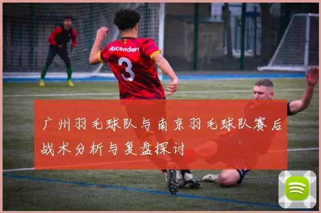 广州羽毛球队与南京羽毛球队赛后战术分析与复盘探讨