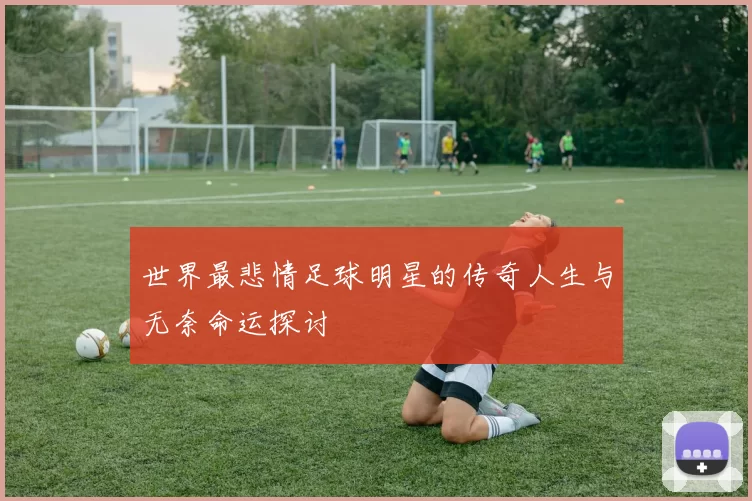 世界最悲情足球明星的传奇人生与无奈命运探讨