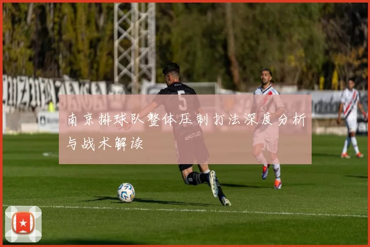 南京排球队整体压制打法深度分析与战术解读