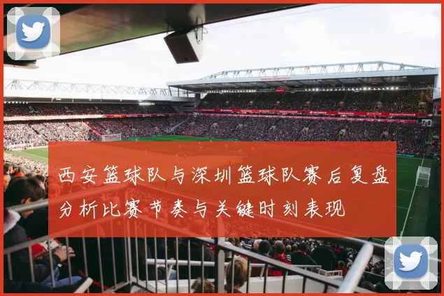 西安篮球队与深圳篮球队赛后复盘分析比赛节奏与关键时刻表现