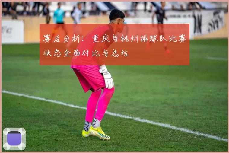 赛后分析：重庆与杭州排球队比赛状态全面对比与总结